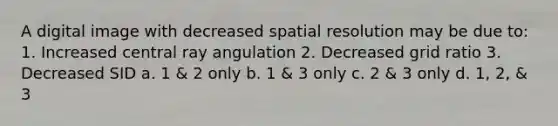 A digital image with decreased spatial resolution may be due to: 1. Increased central ray angulation 2. Decreased grid ratio 3. Decreased SID a. 1 & 2 only b. 1 & 3 only c. 2 & 3 only d. 1, 2, & 3