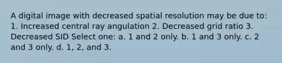 A digital image with decreased spatial resolution may be due to: 1. Increased central ray angulation 2. Decreased grid ratio 3. Decreased SID Select one: a. 1 and 2 only. b. 1 and 3 only. c. 2 and 3 only. d. 1, 2, and 3.