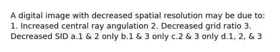 A digital image with decreased spatial resolution may be due to: 1. Increased central ray angulation 2. Decreased grid ratio 3. Decreased SID a.1 & 2 only b.1 & 3 only c.2 & 3 only d.1, 2, & 3