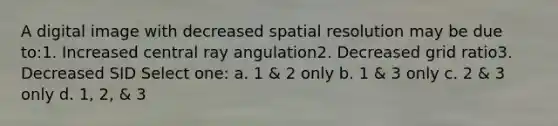 A digital image with decreased spatial resolution may be due to:1. Increased central ray angulation2. Decreased grid ratio3. Decreased SID Select one: a. 1 & 2 only b. 1 & 3 only c. 2 & 3 only d. 1, 2, & 3