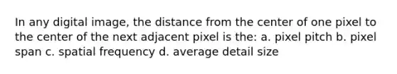 In any digital image, the distance from the center of one pixel to the center of the next adjacent pixel is the: a. pixel pitch b. pixel span c. spatial frequency d. average detail size