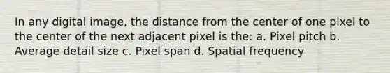 In any digital image, the distance from the center of one pixel to the center of the next adjacent pixel is the: a. Pixel pitch b. Average detail size c. Pixel span d. Spatial frequency