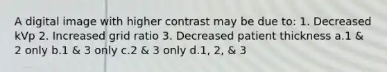 A digital image with higher contrast may be due to: 1. Decreased kVp 2. Increased grid ratio 3. Decreased patient thickness a.1 & 2 only b.1 & 3 only c.2 & 3 only d.1, 2, & 3