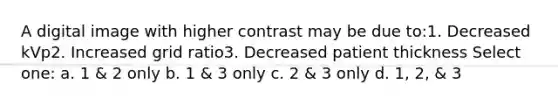 A digital image with higher contrast may be due to:1. Decreased kVp2. Increased grid ratio3. Decreased patient thickness Select one: a. 1 & 2 only b. 1 & 3 only c. 2 & 3 only d. 1, 2, & 3