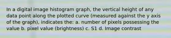 In a digital image histogram graph, the vertical height of any data point along the plotted curve (measured against the y axis of the graph), indicates the: a. number of pixels possessing the value b. pixel value (brightness) c. S1 d. Image contrast