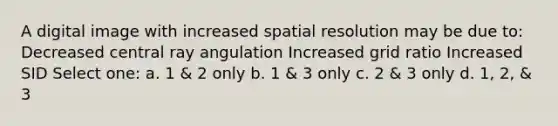 A digital image with increased spatial resolution may be due to: Decreased central ray angulation Increased grid ratio Increased SID Select one: a. 1 & 2 only b. 1 & 3 only c. 2 & 3 only d. 1, 2, & 3