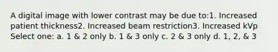 A digital image with lower contrast may be due to:1. Increased patient thickness2. Increased beam restriction3. Increased kVp Select one: a. 1 & 2 only b. 1 & 3 only c. 2 & 3 only d. 1, 2, & 3