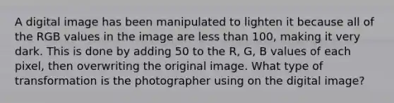 A digital image has been manipulated to lighten it because all of the RGB values in the image are less than 100, making it very dark. This is done by adding 50 to the R, G, B values of each pixel, then overwriting the original image. What type of transformation is the photographer using on the digital image?