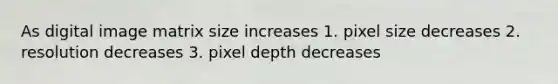 As digital image matrix size increases 1. pixel size decreases 2. resolution decreases 3. pixel depth decreases