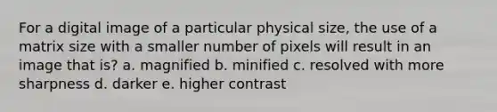 For a digital image of a particular physical size, the use of a matrix size with a smaller number of pixels will result in an image that is? a. magnified b. minified c. resolved with more sharpness d. darker e. higher contrast