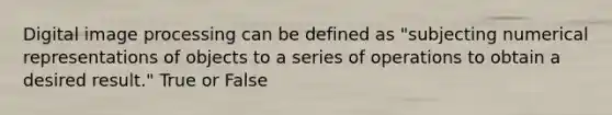 Digital image processing can be defined as "subjecting numerical representations of objects to a series of operations to obtain a desired result." True or False