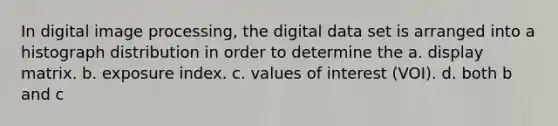 In digital image processing, the digital data set is arranged into a histograph distribution in order to determine the a. display matrix. b. exposure index. c. values of interest (VOI). d. both b and c