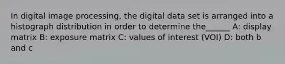 In digital image processing, the digital data set is arranged into a histograph distribution in order to determine the______ A: display matrix B: exposure matrix C: values of interest (VOI) D: both b and c