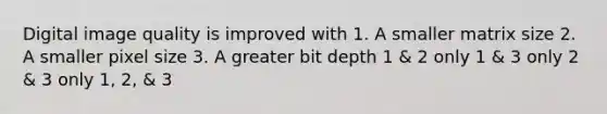 Digital image quality is improved with 1. A smaller matrix size 2. A smaller pixel size 3. A greater bit depth 1 & 2 only 1 & 3 only 2 & 3 only 1, 2, & 3