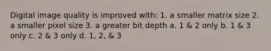 Digital image quality is improved with: 1. a smaller matrix size 2. a smaller pixel size 3. a greater bit depth a. 1 & 2 only b. 1 & 3 only c. 2 & 3 only d. 1, 2, & 3