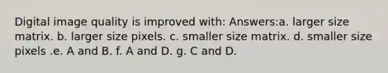 Digital image quality is improved with: Answers:a. larger size matrix. b. larger size pixels. c. smaller size matrix. d. smaller size pixels .e. A and B. f. A and D. g. C and D.