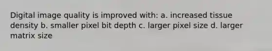 Digital image quality is improved with: a. increased tissue density b. smaller pixel bit depth c. larger pixel size d. larger matrix size