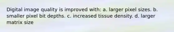 Digital image quality is improved with: a. larger pixel sizes. b. smaller pixel bit depths. c. increased tissue density. d. larger matrix size