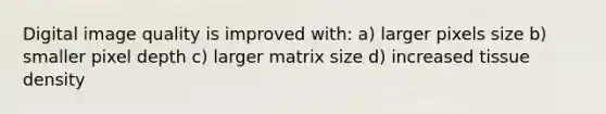 Digital image quality is improved with: a) larger pixels size b) smaller pixel depth c) larger matrix size d) increased tissue density