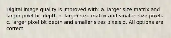 Digital image quality is improved with: a. larger size matrix and larger pixel bit depth b. larger size matrix and smaller size pixels c. larger pixel bit depth and smaller sizes pixels d. All options are correct.