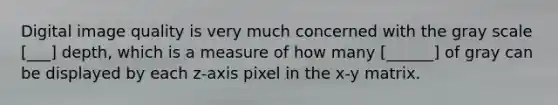 Digital image quality is very much concerned with the gray scale [___] depth, which is a measure of how many [______] of gray can be displayed by each z-axis pixel in the x-y matrix.