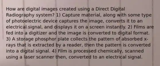 How are digital images created using a Direct Digital Radiography system? 1) Capture material, along with some type of photoelectric device captures the image, converts it to an electrical signal, and displays it on a screen instantly. 2) Films are fed into a digitizer and the image is converted to digital format. 3) A storage phosphor plate collects the pattern of absorbed x-rays that is extracted by a reader, then the pattern is converted into a digital signal. 4) Film is processed chemically, scanned using a laser scanner then, converted to an electrical signal.