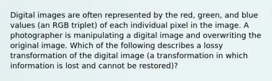 Digital images are often represented by the red, green, and blue values (an RGB triplet) of each individual pixel in the image. A photographer is manipulating a digital image and overwriting the original image. Which of the following describes a lossy transformation of the digital image (a transformation in which information is lost and cannot be restored)?