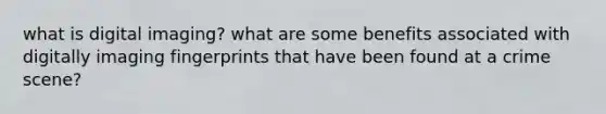 what is digital imaging? what are some benefits associated with digitally imaging fingerprints that have been found at a crime scene?