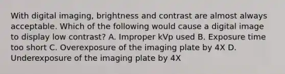 With digital imaging, brightness and contrast are almost always acceptable. Which of the following would cause a digital image to display low contrast? A. Improper kVp used B. Exposure time too short C. Overexposure of the imaging plate by 4X D. Underexposure of the imaging plate by 4X