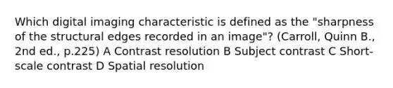 Which digital imaging characteristic is defined as the "sharpness of the structural edges recorded in an image"? (Carroll, Quinn B., 2nd ed., p.225) A Contrast resolution B Subject contrast C Short-scale contrast D Spatial resolution