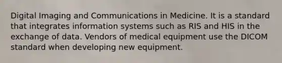 Digital Imaging and Communications in Medicine. It is a standard that integrates information systems such as RIS and HIS in the exchange of data. Vendors of medical equipment use the DICOM standard when developing new equipment.