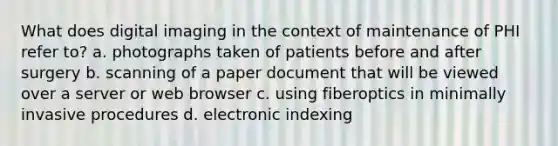 What does digital imaging in the context of maintenance of PHI refer to? a. photographs taken of patients before and after surgery b. scanning of a paper document that will be viewed over a server or web browser c. using fiberoptics in minimally invasive procedures d. electronic indexing