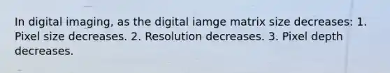 In digital imaging, as the digital iamge matrix size decreases: 1. Pixel size decreases. 2. Resolution decreases. 3. Pixel depth decreases.