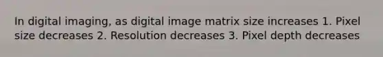 In digital imaging, as digital image matrix size increases 1. Pixel size decreases 2. Resolution decreases 3. Pixel depth decreases