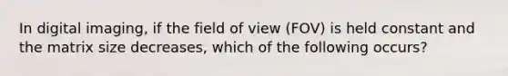 In digital imaging, if the field of view (FOV) is held constant and the matrix size decreases, which of the following occurs?