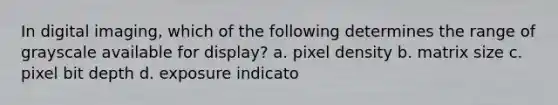 In digital imaging, which of the following determines the range of grayscale available for display? a. pixel density b. matrix size c. pixel bit depth d. exposure indicato