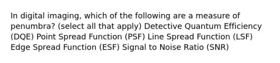 In digital imaging, which of the following are a measure of penumbra? (select all that apply) Detective Quantum Efficiency (DQE) Point Spread Function (PSF) Line Spread Function (LSF) Edge Spread Function (ESF) Signal to Noise Ratio (SNR)