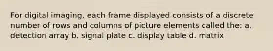 For digital imaging, each frame displayed consists of a discrete number of rows and columns of picture elements called the: a. detection array b. signal plate c. display table d. matrix