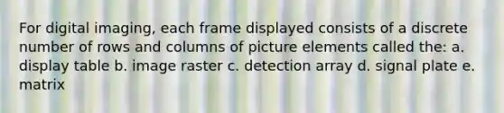 For digital imaging, each frame displayed consists of a discrete number of rows and columns of picture elements called the: a. display table b. image raster c. detection array d. signal plate e. matrix