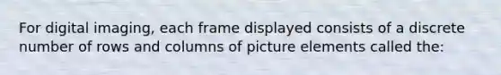 For digital imaging, each frame displayed consists of a discrete number of rows and columns of picture elements called the: