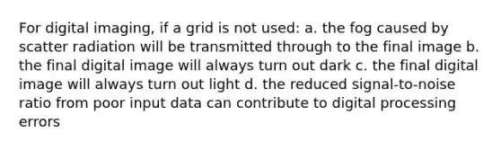 For digital imaging, if a grid is not used: a. the fog caused by scatter radiation will be transmitted through to the final image b. the final digital image will always turn out dark c. the final digital image will always turn out light d. the reduced signal-to-noise ratio from poor input data can contribute to digital processing errors