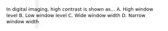 In digital imaging, high contrast is shown as... A. High window level B. Low window level C. Wide window width D. Narrow window width