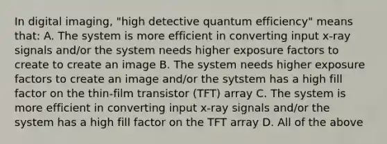 In digital imaging, "high detective quantum efficiency" means that: A. The system is more efficient in converting input x-ray signals and/or the system needs higher exposure factors to create to create an image B. The system needs higher exposure factors to create an image and/or the sytstem has a high fill factor on the thin-film transistor (TFT) array C. The system is more efficient in converting input x-ray signals and/or the system has a high fill factor on the TFT array D. All of the above