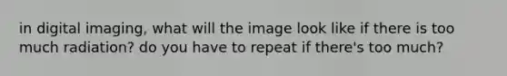 in digital imaging, what will the image look like if there is too much radiation? do you have to repeat if there's too much?