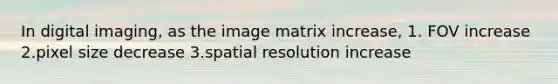 In digital imaging, as the image matrix increase, 1. FOV increase 2.pixel size decrease 3.spatial resolution increase