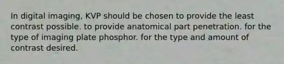 In digital imaging, KVP should be chosen to provide the least contrast possible. to provide anatomical part penetration. for the type of imaging plate phosphor. for the type and amount of contrast desired.