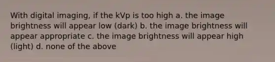 With digital imaging, if the kVp is too high a. the image brightness will appear low (dark) b. the image brightness will appear appropriate c. the image brightness will appear high (light) d. none of the above