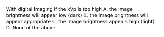 With digital imaging if the kVp is too high A. the image brightness will appear low (dark) B. the image brightness will appear appropriate C. the image brightness appears high (light) D. None of the above