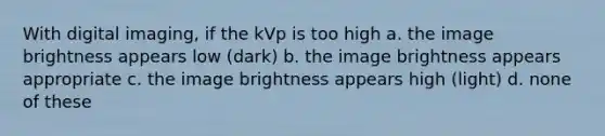 With digital imaging, if the kVp is too high a. the image brightness appears low (dark) b. the image brightness appears appropriate c. the image brightness appears high (light) d. none of these