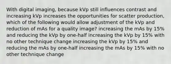 With digital imaging, because kVp still influences contrast and increasing kVp increases the opportunities for scatter production, which of the following would allow adjustment of the kVp and reduction of mAs for a quality image? increasing the mAs by 15% and reducing the kVp by one-half increasing the kVp by 15% with no other technique change increasing the kVp by 15% and reducing the mAs by one-half increasing the mAs by 15% with no other technique change